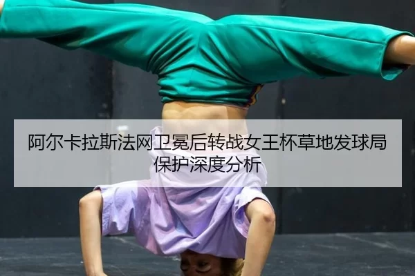 阿尔卡拉斯法网卫冕后转战女王杯草地发球局保护深度分析