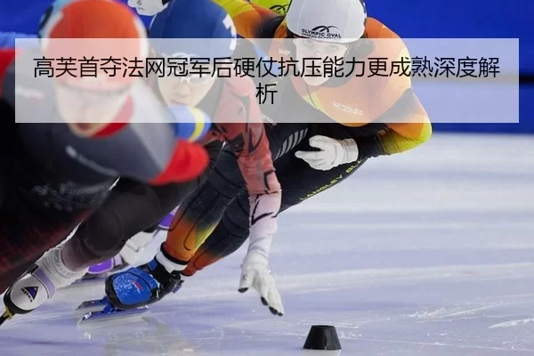 高芙首夺法网冠军后硬仗抗压能力更成熟深度解析